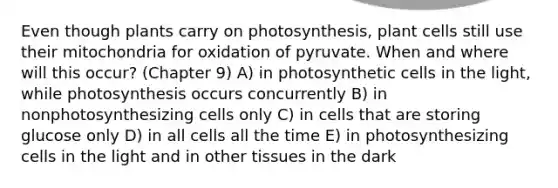 Even though plants carry on photosynthesis, plant cells still use their mitochondria for oxidation of pyruvate. When and where will this occur? (Chapter 9) A) in photosynthetic cells in the light, while photosynthesis occurs concurrently B) in nonphotosynthesizing cells only C) in cells that are storing glucose only D) in all cells all the time E) in photosynthesizing cells in the light and in other tissues in the dark