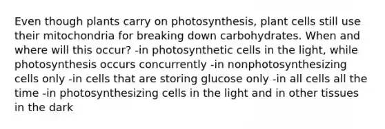 Even though plants carry on photosynthesis, plant cells still use their mitochondria for breaking down carbohydrates. When and where will this occur? -in photosynthetic cells in the light, while photosynthesis occurs concurrently -in nonphotosynthesizing cells only -in cells that are storing glucose only -in all cells all the time -in photosynthesizing cells in the light and in other tissues in the dark