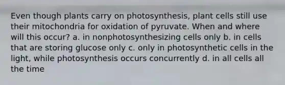 Even though plants carry on photosynthesis, plant cells still use their mitochondria for oxidation of pyruvate. When and where will this occur? a. in nonphotosynthesizing cells only b. in cells that are storing glucose only c. only in photosynthetic cells in the light, while photosynthesis occurs concurrently d. in all cells all the time