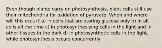 Even though plants carry on photosynthesis, plant cells still use their mitochondria for oxidation of pyruvate. When and where will this occur? a) in cells that are storing glucose only b) in all cells all the time c) in photosynthesizing cells in the light and in other tissues in the dark d) in photosynthetic cells in the light, while photosynthesis occurs concurrently