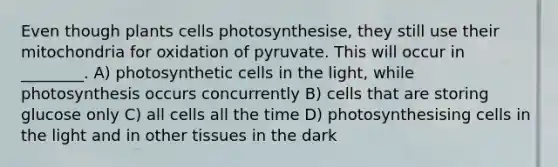 Even though plants cells photosynthesise, they still use their mitochondria for oxidation of pyruvate. This will occur in ________. A) photosynthetic cells in the light, while photosynthesis occurs concurrently B) cells that are storing glucose only C) all cells all the time D) photosynthesising cells in the light and in other tissues in the dark