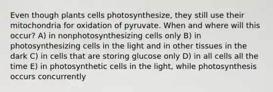 Even though plants cells photosynthesize, they still use their mitochondria for oxidation of pyruvate. When and where will this occur? A) in nonphotosynthesizing cells only B) in photosynthesizing cells in the light and in other tissues in the dark C) in cells that are storing glucose only D) in all cells all the time E) in photosynthetic cells in the light, while photosynthesis occurs concurrently