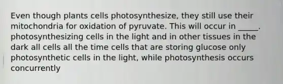 Even though plants cells photosynthesize, they still use their mitochondria for oxidation of pyruvate. This will occur in _____. photosynthesizing cells in the light and in other tissues in the dark all cells all the time cells that are storing glucose only photosynthetic cells in the light, while photosynthesis occurs concurrently