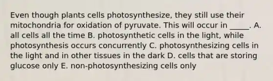 Even though plants cells photosynthesize, they still use their mitochondria for oxidation of pyruvate. This will occur in _____. A. all cells all the time B. photosynthetic cells in the light, while photosynthesis occurs concurrently C. photosynthesizing cells in the light and in other tissues in the dark D. cells that are storing glucose only E. non-photosynthesizing cells only