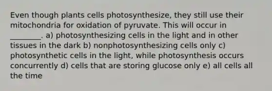 Even though plants cells photosynthesize, they still use their mitochondria for oxidation of pyruvate. This will occur in ________. a) photosynthesizing cells in the light and in other tissues in the dark b) nonphotosynthesizing cells only c) photosynthetic cells in the light, while photosynthesis occurs concurrently d) cells that are storing glucose only e) all cells all the time