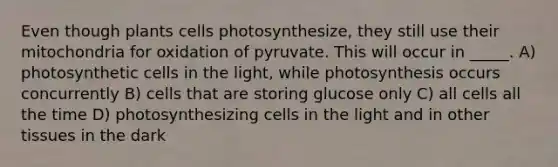 Even though plants cells photosynthesize, they still use their mitochondria for oxidation of pyruvate. This will occur in _____. A) photosynthetic cells in the light, while photosynthesis occurs concurrently B) cells that are storing glucose only C) all cells all the time D) photosynthesizing cells in the light and in other tissues in the dark