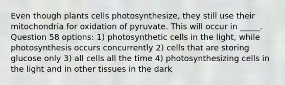 Even though plants cells photosynthesize, they still use their mitochondria for oxidation of pyruvate. This will occur in _____. Question 58 options: 1) photosynthetic cells in the light, while photosynthesis occurs concurrently 2) cells that are storing glucose only 3) all cells all the time 4) photosynthesizing cells in the light and in other tissues in the dark