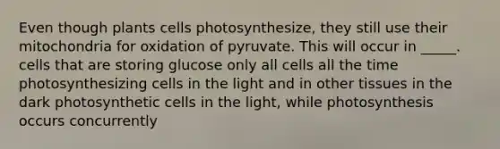 Even though plants cells photosynthesize, they still use their mitochondria for oxidation of pyruvate. This will occur in _____. cells that are storing glucose only all cells all the time photosynthesizing cells in the light and in other tissues in the dark photosynthetic cells in the light, while photosynthesis occurs concurrently