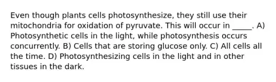 Even though plants cells photosynthesize, they still use their mitochondria for oxidation of pyruvate. This will occur in _____. A) Photosynthetic cells in the light, while photosynthesis occurs concurrently. B) Cells that are storing glucose only. C) All cells all the time. D) Photosynthesizing cells in the light and in other tissues in the dark.