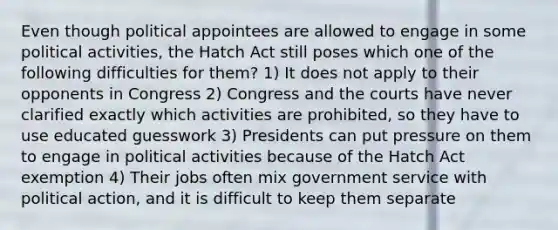 Even though political appointees are allowed to engage in some political activities, the Hatch Act still poses which one of the following difficulties for them? 1) It does not apply to their opponents in Congress 2) Congress and the courts have never clarified exactly which activities are prohibited, so they have to use educated guesswork 3) Presidents can put pressure on them to engage in political activities because of the Hatch Act exemption 4) Their jobs often mix government service with political action, and it is difficult to keep them separate