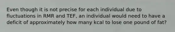 Even though it is not precise for each individual due to fluctuations in RMR and TEF, an individual would need to have a deficit of approximately how many kcal to lose one pound of fat?