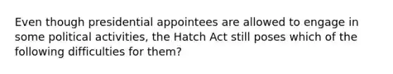 Even though presidential appointees are allowed to engage in some political activities, the Hatch Act still poses which of the following difficulties for them?