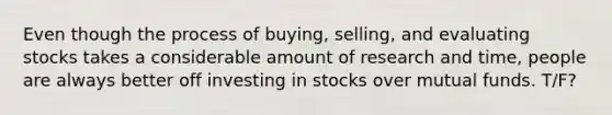 Even though the process of buying, selling, and evaluating stocks takes a considerable amount of research and time, people are always better off investing in stocks over mutual funds. T/F?