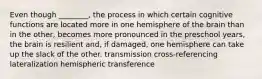 Even though ________, the process in which certain cognitive functions are located more in one hemisphere of the brain than in the other, becomes more pronounced in the preschool years, the brain is resilient and, if damaged, one hemisphere can take up the slack of the other. transmission cross-referencing lateralization hemispheric transference