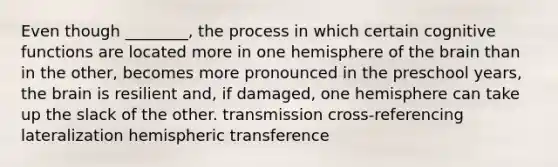 Even though ________, the process in which certain cognitive functions are located more in one hemisphere of the brain than in the other, becomes more pronounced in the preschool years, the brain is resilient and, if damaged, one hemisphere can take up the slack of the other. transmission cross-referencing lateralization hemispheric transference