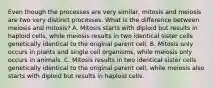 Even though the processes are very similar, mitosis and meiosis are two very distinct processes. What is the difference between meiosis and mitosis? A. Mitosis starts with diploid but results in haploid cells, while meiosis results in two identical sister cells genetically identical to the original parent cell. B. Mitosis only occurs in plants and single cell organisms, while meiosis only occurs in animals. C. Mitosis results in two identical sister cells genetically identical to the original parent cell, while meiosis also starts with diploid but results in haploid cells.