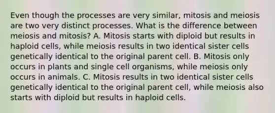 Even though the processes are very similar, mitosis and meiosis are two very distinct processes. What is the difference between meiosis and mitosis? A. Mitosis starts with diploid but results in haploid cells, while meiosis results in two identical sister cells genetically identical to the original parent cell. B. Mitosis only occurs in plants and single cell organisms, while meiosis only occurs in animals. C. Mitosis results in two identical sister cells genetically identical to the original parent cell, while meiosis also starts with diploid but results in haploid cells.