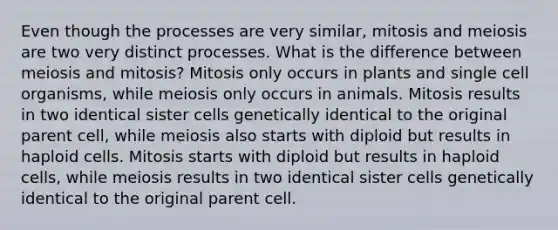 Even though the processes are very similar, mitosis and meiosis are two very distinct processes. What is the difference between meiosis and mitosis? Mitosis only occurs in plants and single cell organisms, while meiosis only occurs in animals. Mitosis results in two identical sister cells genetically identical to the original parent cell, while meiosis also starts with diploid but results in haploid cells. Mitosis starts with diploid but results in haploid cells, while meiosis results in two identical sister cells genetically identical to the original parent cell.