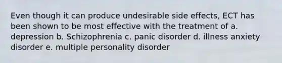 Even though it can produce undesirable side effects, ECT has been shown to be most effective with the treatment of a. depression b. Schizophrenia c. panic disorder d. illness anxiety disorder e. multiple personality disorder