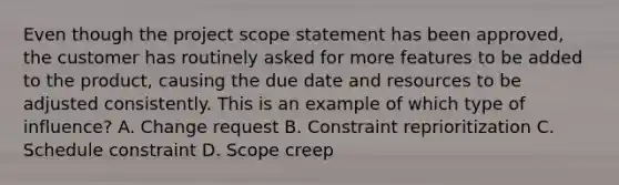 Even though the project scope statement has been approved, the customer has routinely asked for more features to be added to the product, causing the due date and resources to be adjusted consistently. This is an example of which type of influence? A. Change request B. Constraint reprioritization C. Schedule constraint D. Scope creep