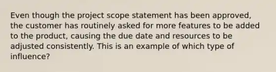 Even though the project scope statement has been approved, the customer has routinely asked for more features to be added to the product, causing the due date and resources to be adjusted consistently. This is an example of which type of influence?