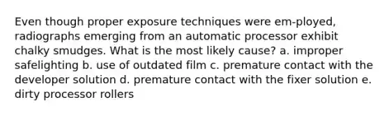 Even though proper exposure techniques were em-ployed, radiographs emerging from an automatic processor exhibit chalky smudges. What is the most likely cause? a. improper safelighting b. use of outdated film c. premature contact with the developer solution d. premature contact with the fixer solution e. dirty processor rollers