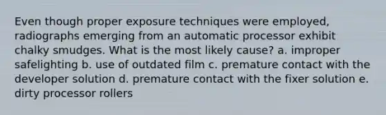 Even though proper exposure techniques were employed, radiographs emerging from an automatic processor exhibit chalky smudges. What is the most likely cause? a. improper safelighting b. use of outdated film c. premature contact with the developer solution d. premature contact with the fixer solution e. dirty processor rollers