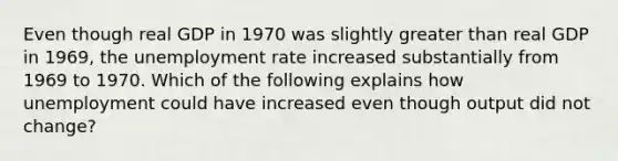 Even though real GDP in 1970 was slightly greater than real GDP in​ 1969, the unemployment rate increased substantially from 1969 to 1970. Which of the following explains how unemployment could have increased even though output did not​ change?