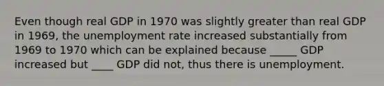 Even though real GDP in 1970 was slightly greater than real GDP in 1969, the unemployment rate increased substantially from 1969 to 1970 which can be explained because _____ GDP increased but ____ GDP did not, thus there is unemployment.