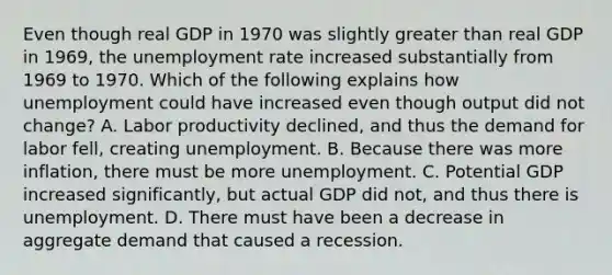 Even though real GDP in 1970 was slightly greater than real GDP in​ 1969, the unemployment rate increased substantially from 1969 to 1970. Which of the following explains how unemployment could have increased even though output did not​ change? A. Labor productivity​ declined, and thus the demand for labor​ fell, creating unemployment. B. Because there was more​ inflation, there must be more unemployment. C. Potential GDP increased​ significantly, but actual GDP did​ not, and thus there is unemployment. D. There must have been a decrease in aggregate demand that caused a recession.