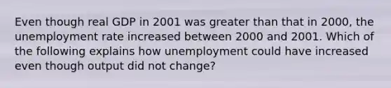 Even though real GDP in 2001 was greater than that in​ 2000, the unemployment rate increased between 2000 and 2001. Which of the following explains how unemployment could have increased even though output did not​ change?