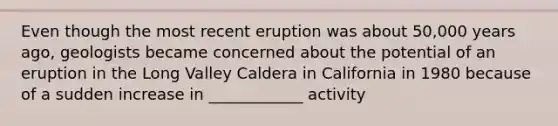 Even though the most recent eruption was about 50,000 years ago, geologists became concerned about the potential of an eruption in the Long Valley Caldera in California in 1980 because of a sudden increase in ____________ activity