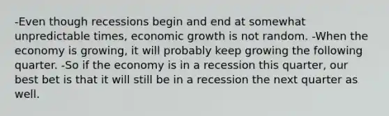 -Even though recessions begin and end at somewhat unpredictable times, economic growth is not random. -When the economy is growing, it will probably keep growing the following quarter. -So if the economy is in a recession this quarter, our best bet is that it will still be in a recession the next quarter as well.