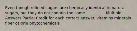 Even though refined sugars are chemically identical to natural sugars, but they do not contain the same _________. Multiple Answers.Partial Credit for each correct answer. vitamins minerals fiber calorie phytochemicals