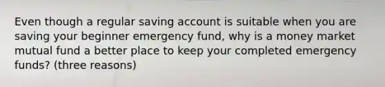 Even though a regular saving account is suitable when you are saving your beginner emergency fund, why is a money market mutual fund a better place to keep your completed emergency funds? (three reasons)