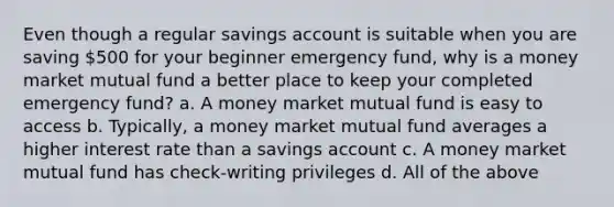 Even though a regular savings account is suitable when you are saving 500 for your beginner emergency fund, why is a money market mutual fund a better place to keep your completed emergency fund? a. A money market mutual fund is easy to access b. Typically, a money market mutual fund averages a higher interest rate than a savings account c. A money market mutual fund has check-writing privileges d. All of the above