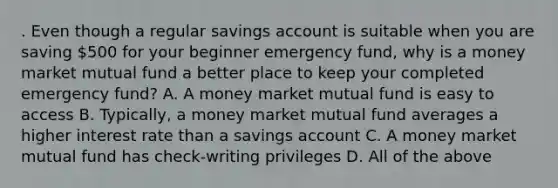 . Even though a regular savings account is suitable when you are saving 500 for your beginner emergency fund, why is a money market mutual fund a better place to keep your completed emergency fund? A. A money market mutual fund is easy to access B. Typically, a money market mutual fund averages a higher interest rate than a savings account C. A money market mutual fund has check-writing privileges D. All of the above