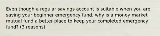 Even though a regular savings account is suitable when you are saving your beginner emergency fund, why is a money market mutual fund a better place to keep your completed emergency fund? (3 reasons)