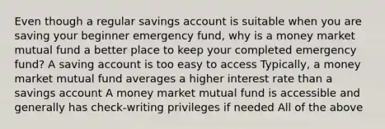 Even though a regular savings account is suitable when you are saving your beginner emergency fund, why is a money market mutual fund a better place to keep your completed emergency fund? A saving account is too easy to access Typically, a money market mutual fund averages a higher interest rate than a savings account A money market mutual fund is accessible and generally has check-writing privileges if needed All of the above