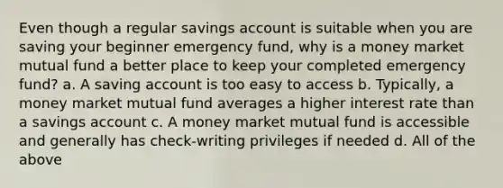 Even though a regular savings account is suitable when you are saving your beginner emergency fund, why is a money market mutual fund a better place to keep your completed emergency fund? a. A saving account is too easy to access b. Typically, a money market mutual fund averages a higher interest rate than a savings account c. A money market mutual fund is accessible and generally has check-writing privileges if needed d. All of the above