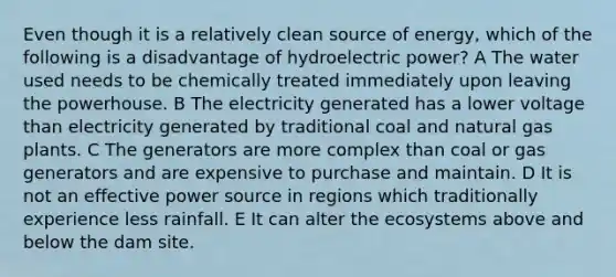 Even though it is a relatively clean source of energy, which of the following is a disadvantage of hydroelectric power? A The water used needs to be chemically treated immediately upon leaving the powerhouse. B The electricity generated has a lower voltage than electricity generated by traditional coal and natural gas plants. C The generators are more complex than coal or gas generators and are expensive to purchase and maintain. D It is not an effective power source in regions which traditionally experience less rainfall. E It can alter the ecosystems above and below the dam site.