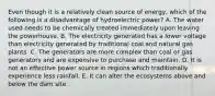 Even though it is a relatively clean source of energy, which of the following is a disadvantage of hydroelectric power? A. The water used needs to be chemically treated immediately upon leaving the powerhouse. B. The electricity generated has a lower voltage than electricity generated by traditional coal and natural gas plants. C. The generators are more complex than coal or gas generators and are expensive to purchase and maintain. D. It is not an effective power source in regions which traditionally experience less rainfall. E. It can alter the ecosystems above and below the dam site.