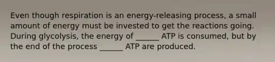 Even though respiration is an energy-releasing process, a small amount of energy must be invested to get the reactions going. During glycolysis, the energy of ______ ATP is consumed, but by the end of the process ______ ATP are produced.