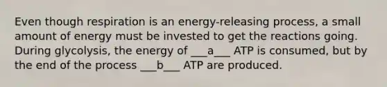 Even though respiration is an energy-releasing process, a small amount of energy must be invested to get the reactions going. During glycolysis, the energy of ___a___ ATP is consumed, but by the end of the process ___b___ ATP are produced.