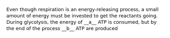 Even though respiration is an energy-releasing process, a small amount of energy must be invested to get the reactants going. During glycolysis, the energy of __a__ ATP is consumed, but by the end of the process __b__ ATP are produced