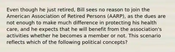 Even though he just retired, Bill sees no reason to join the American Association of Retired Persons (AARP), as the dues are not enough to make much difference in protecting his health care, and he expects that he will benefit from the association's activities whether he becomes a member or not. This scenario reflects which of the following political concepts?