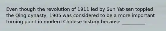 Even though the revolution of 1911 led by Sun Yat-sen toppled the Qing dynasty, 1905 was considered to be a more important turning point in modern Chinese history because __________.