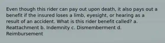 Even though this rider can pay out upon death, it also pays out a benefit if the insured loses a limb, eyesight, or hearing as a result of an accident. What is this rider benefit called? a. Reattachment b. Indemnity c. Dismemberment d. Reimbursement