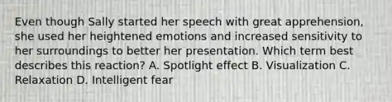 Even though Sally started her speech with great apprehension, she used her heightened emotions and increased sensitivity to her surroundings to better her presentation. Which term best describes this reaction? A. Spotlight effect B. Visualization C. Relaxation D. Intelligent fear