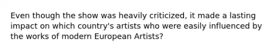 Even though the show was heavily criticized, it made a lasting impact on which country's artists who were easily influenced by the works of modern European Artists?